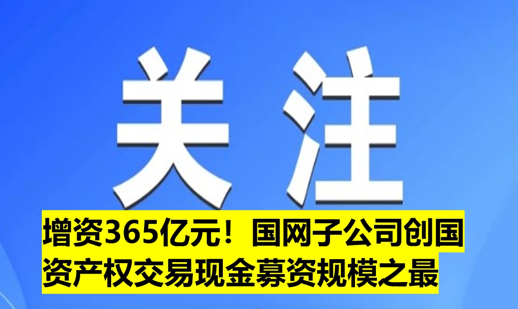 增資365億元！國(guó)網(wǎng)子公司創(chuàng)國(guó)資產(chǎn)權(quán)交易現(xiàn)金募資規(guī)模之最